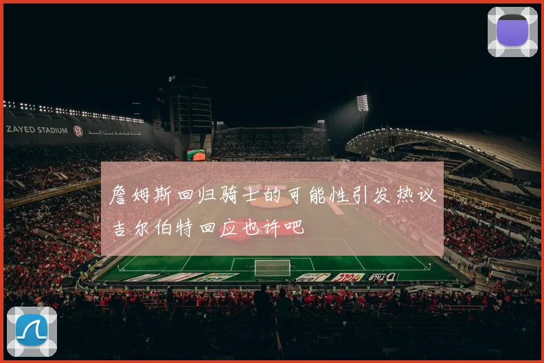詹姆斯回归骑士的可能性引发热议吉尔伯特回应也许吧
