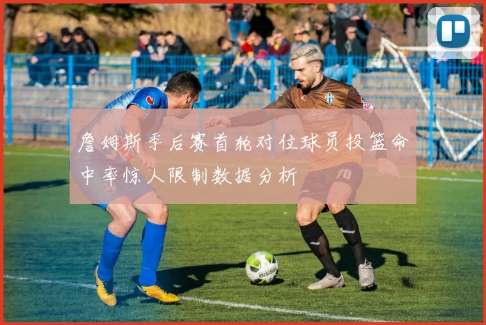 詹姆斯季后赛首轮对位球员投篮命中率惊人限制数据分析