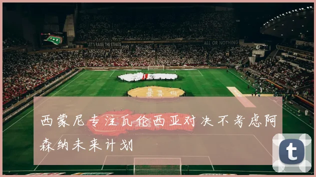 西蒙尼专注瓦伦西亚对决不考虑阿森纳未来计划