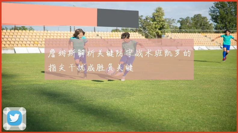 詹姆斯解析关键防守战术班凯罗的指尖干扰成胜负关键