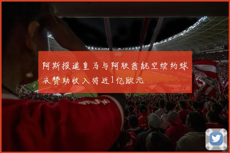 阿斯报道皇马与阿联酋航空续约球衣赞助收入将近1亿欧元