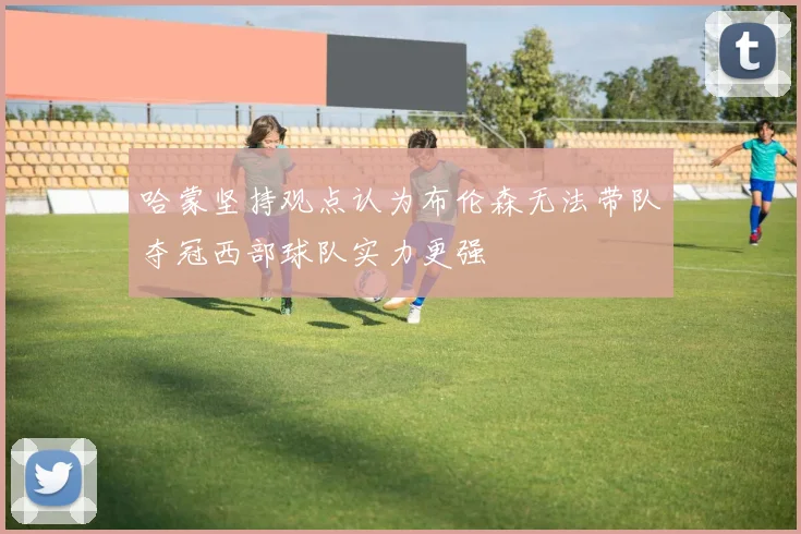 哈蒙坚持观点认为布伦森无法带队夺冠西部球队实力更强