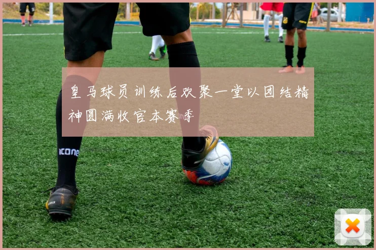 皇马球员训练后欢聚一堂以团结精神圆满收官本赛季