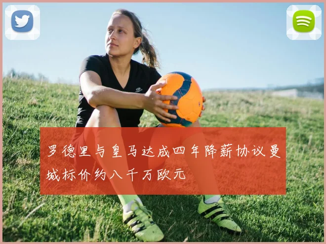 罗德里与皇马达成四年降薪协议曼城标价约八千万欧元