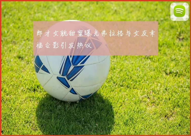 郎才女貌甜蜜曝光弗拉格与女友幸福合影引发热议