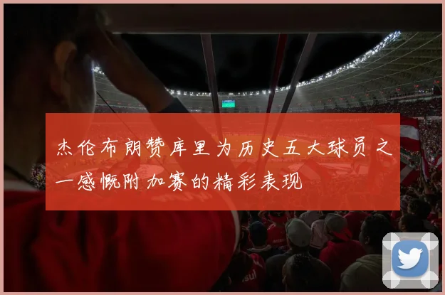 杰伦布朗赞库里为历史五大球员之一感慨附加赛的精彩表现