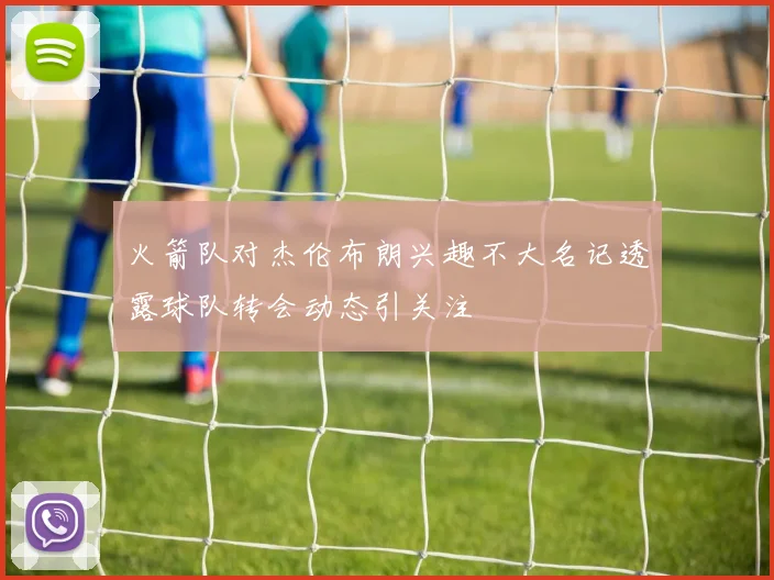 火箭队对杰伦布朗兴趣不大名记透露球队转会动态引关注