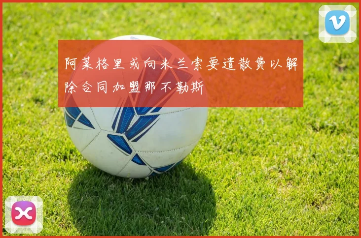阿莱格里或向米兰索要遣散费以解除合同加盟那不勒斯
