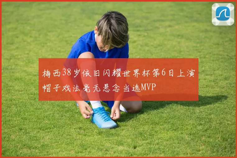 梅西38岁依旧闪耀世界杯第6日上演帽子戏法毫无悬念当选MVP