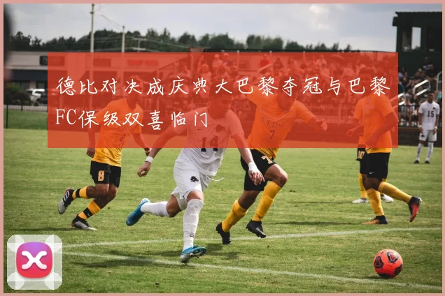 德比对决成庆典大巴黎夺冠与巴黎FC保级双喜临门