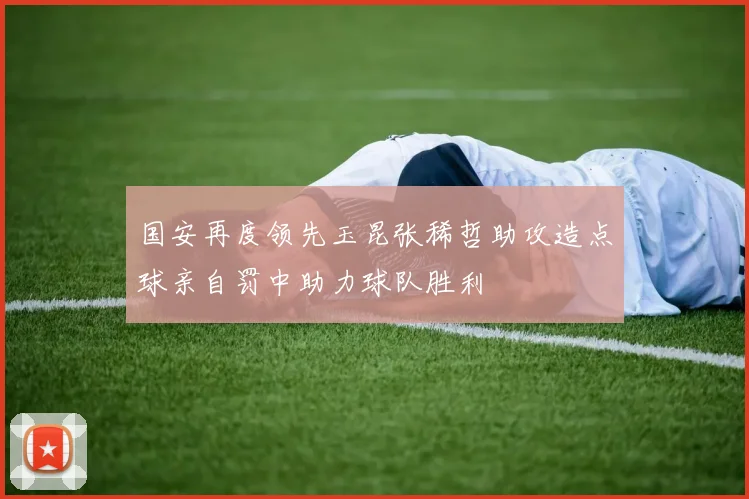 国安再度领先玉昆张稀哲助攻造点球亲自罚中助力球队胜利