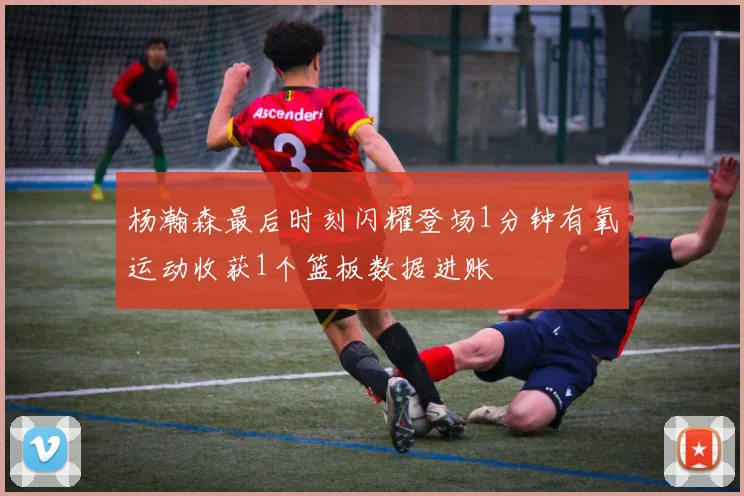杨瀚森最后时刻闪耀登场1分钟有氧运动收获1个篮板数据进账