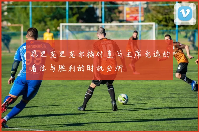 恩里克里克尔梅对皇马主席竞选的看法与胜利的时机分析