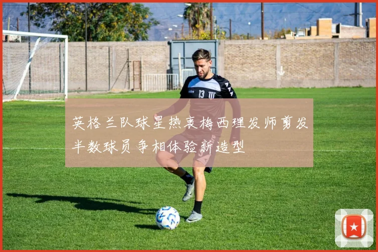 英格兰队球星热衷梅西理发师剪发半数球员争相体验新造型