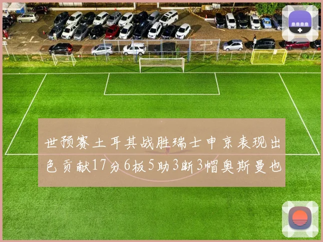 世预赛土耳其战胜瑞士申京表现出色贡献17分6板5助3断3帽奥斯曼也有15分表现