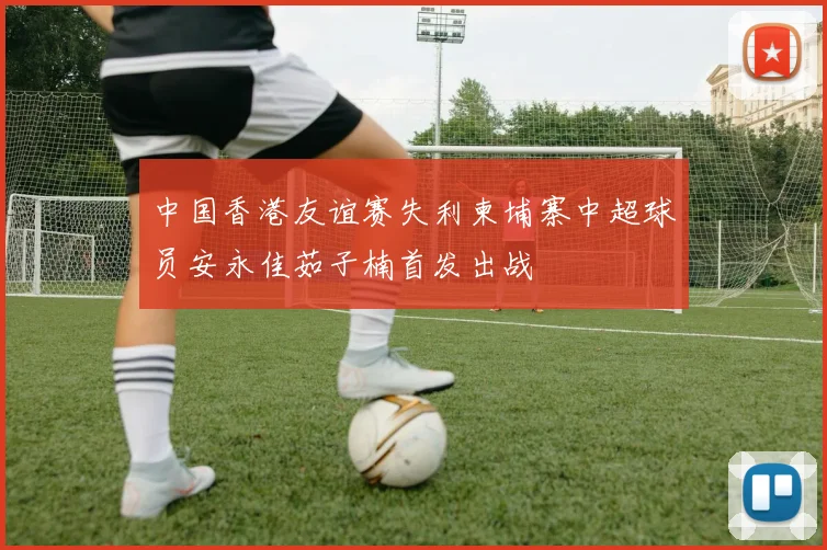 中国香港友谊赛失利柬埔寨中超球员安永佳茹子楠首发出战