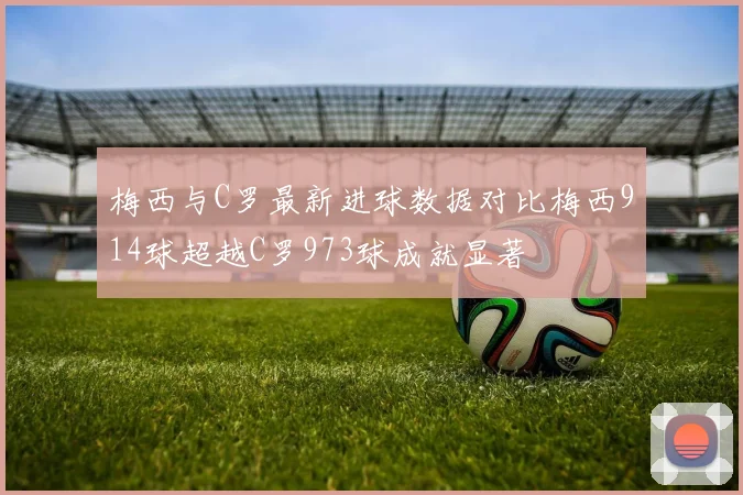 梅西与C罗最新进球数据对比梅西914球超越C罗973球成就显著