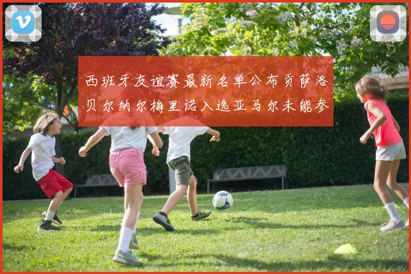 西班牙友谊赛最新名单公布贡萨洛贝尔纳尔梅里诺入选亚马尔未能参赛