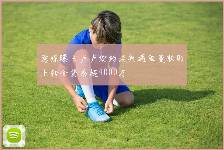 意媒曝卡卢卢续约谈判遇阻曼联盯上转会费或超4000万