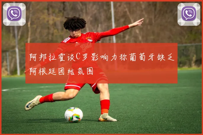 阿邦拉霍谈C罗影响力称葡萄牙缺乏阿根廷团结氛围