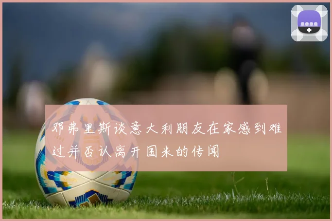 邓弗里斯谈意大利朋友在家感到难过并否认离开国米的传闻