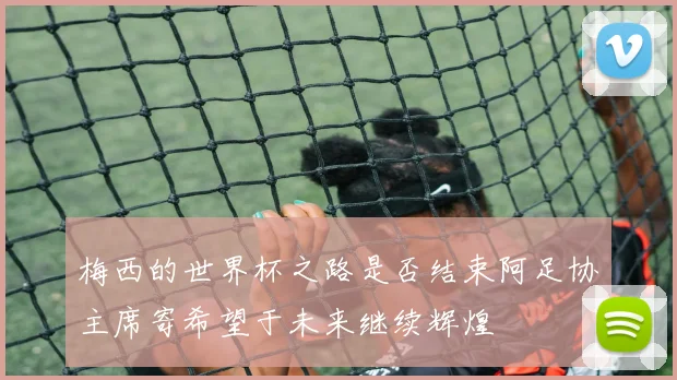梅西的世界杯之路是否结束阿足协主席寄希望于未来继续辉煌